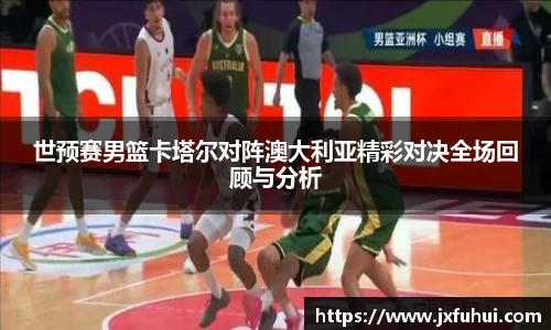 世预赛男篮卡塔尔对阵澳大利亚精彩对决全场回顾与分析